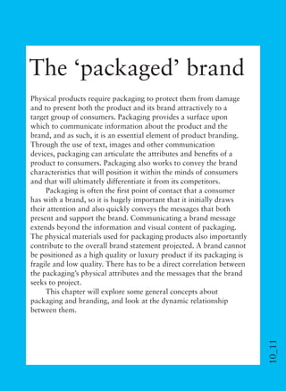 10_11
The ‘packaged’ brand
Physical products require packaging to protect them from damage
and to present both the product and its brand attractively to a
target group of consumers. Packaging provides a surface upon
which to communicate information about the product and the
brand, and as such, it is an essential element of product branding.
Through the use of text, images and other communication
devices, packaging can articulate the attributes and beneﬁts of a
product to consumers. Packaging also works to convey the brand
characteristics that will position it within the minds of consumers
and that will ultimately differentiate it from its competitors.
Packaging is often the ﬁrst point of contact that a consumer
has with a brand, so it is hugely important that it initially draws
their attention and also quickly conveys the messages that both
present and support the brand. Communicating a brand message
extends beyond the information and visual content of packaging.
The physical materials used for packaging products also importantly
contribute to the overall brand statement projected. A brand cannot
be positioned as a high quality or luxury product if its packaging is
fragile and low quality. There has to be a direct correlation between
the packaging’s physical attributes and the messages that the brand
seeks to project.
This chapter will explore some general concepts about
packaging and branding, and look at the dynamic relationship
between them.
 