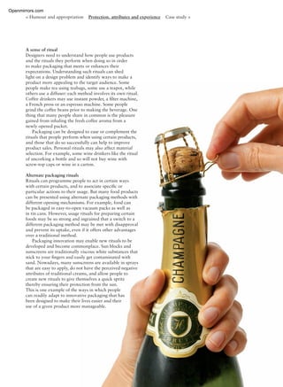 < Humour and appropriation Protection, attributes and experience Case study >
A sense of ritual
Designers need to understand how people use products
and the rituals they perform when doing so in order
to make packaging that meets or enhances their
expectations. Understanding such rituals can shed
light on a design problem and identify ways to make a
product more appealing to the target audience. Some
people make tea using teabags, some use a teapot, while
others use a diffuser: each method involves its own ritual.
Coffee drinkers may use instant powder, a ﬁlter machine,
a French press or an espresso machine. Some people
grind the coffee beans prior to making the beverage. One
thing that many people share in common is the pleasure
gained from inhaling the fresh coffee aroma from a
newly opened packet.
Packaging can be designed to ease or complement the
rituals that people perform when using certain products,
and those that do so successfully can help to improve
product sales. Personal rituals may also affect material
selection. For example, some wine drinkers like the ritual
of uncorking a bottle and so will not buy wine with
screw-top caps or wine in a carton.
Alternate packaging rituals
Rituals can programme people to act in certain ways
with certain products, and to associate speciﬁc or
particular actions to their usage. But many food products
can be presented using alternate packaging methods with
different opening mechanisms. For example, food can
be packaged in easy-to-open vacuum packs as well as
in tin cans. However, usage rituals for preparing certain
foods may be so strong and ingrained that a switch to a
different packaging method may be met with disapproval
and prevent its uptake, even if it offers other advantages
over a traditional method.
Packaging innovation may enable new rituals to be
developed and become commonplace. Sun blocks and
sunscreens are traditionally viscous white substances that
stick to your ﬁngers and easily get contaminated with
sand. Nowadays, many sunscreens are available in sprays
that are easy to apply, do not have the perceived negative
attributes of traditional creams, and allow people to
create new rituals to give themselves a quick spritz
thereby ensuring their protection from the sun.
This is one example of the ways in which people
can readily adapt to innovative packaging that has
been designed to make their lives easier and their
use of a given product more manageable.
Openmirrors.com
 