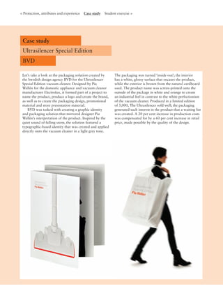 < Protection, attributes and experience Case study Student exercise >
Case study
Ultrasilencer Special Edition
BVD
Let’s take a look at the packaging solution created by
the Swedish design agency BVD for the Ultrasilencer
Special Edition vacuum cleaner. Designed by Pia
Wallén for the domestic appliance and vacuum cleaner
manufacturer Electrolux, it formed part of a project to
name the product, produce a logo and create the brand,
as well as to create the packaging design, promotional
material and store presentation material.
BVD was tasked with creating a graphic identity
and packaging solution that mirrored designer Pia
Wallén’s interpretation of the product. Inspired by the
quiet sound of falling snow, the solution featured a
typographic-based identity that was created and applied
directly onto the vacuum cleaner in a light grey tone.
The packaging was turned ‘inside-out’; the interior
has a white, glossy surface that encases the product,
while the exterior is brown from the natural cardboard
used. The product name was screen-printed onto the
outside of the package in white and orange to create
an industrial feel in contrast to the white perfectionism
of the vacuum cleaner. Produced in a limited edition
of 5,000, The Ultrasilencer sold well; the packaging
generated such interest in the product that a waiting list
was created. A 20 per cent increase in production costs
was compensated for by a 60 per cent increase in retail
price, made possible by the quality of the design.
 