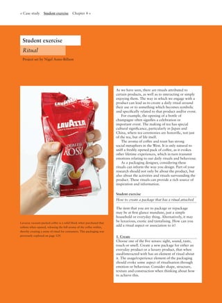 Lavazza vacuum-packed coffee is a solid block when purchased that
softens when opened, releasing the full aroma of the coffee within,
thereby creating a sense of ritual for consumers. This packaging was
previously explored on page 129.
As we have seen, there are rituals attributed to
certain products, as well as to interacting or simply
enjoying them. The way in which we engage with a
product can lead us to create a daily ritual around
their use or to something which becomes symbolic
and speciﬁcally related to that product and/or event.
For example, the opening of a bottle of
champagne often signiﬁes a celebration or
important event. The making of tea has special
cultural signiﬁcance, particularly in Japan and
China, where tea ceremonies are honoriﬁc, not just
of the tea, but of life itself.
The aroma of coffee and toast has strong
social metaphors in the West. It is only natural to
sniff a freshly opened pack of coffee, as it evokes
other lifetime experiences, which in turn transmit
emotions relating to our daily rituals and behaviour.
As a packaging designer, considering these
rituals can inform the way you design. Part of your
research should not only be about the product, but
also about the activities and rituals surrounding the
product. These rituals can provide a rich source of
inspiration and information.
Student exercise
How to create a package that has a ritual attached
The item that you are to package or repackage
may be at ﬁrst glance mundane, just a simple
household or everyday thing. Alternatively, it may
be luxurious, exotic and tantalising. How can you
add a ritual aspect or association to it?
1. Create
Choose one of the ﬁve senses: sight, sound, taste,
touch or smell. Create a new package for either an
everyday product or a luxury product, that when
used/interacted with has an element of ritual about
it. The usage/experience element of the packaging
should evoke some aspect of ritualisation through
emotion or behaviour. Consider shape, structure,
texture and construction when thinking about how
to achieve this.
Student exercise
Ritual
< Case study Student exercise Chapter 4 >
Project set by Nigel Aono-Billson
 