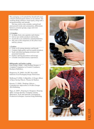 132_133
The packaging can be playful but should still retain
a brand communication relative to its contents. The
resulting design will have visual equity, along with a
strong personality and attitude.
You may wish to also consider: national and
international trends and communities, differentials
between consumer groups, usage and event
relationships.
2. Consider:
• its shape, form, size, quantity and volume;
• look at any similar products and brands;
• record all or any similarities and dissimilarities;
• take note of the uniqueness of all colour ways
and key colours.
3. Explore
• Look at all existing identities and brands.
• Compare high-quality and low-quality products.
• Study individual packaging structures and
associated materials.
• Explore opening procedures and storage.
• Consider associated sensory experiences.
Bibliography and further reading
Grip Design, (2008). 1,000 Package Designs: A
Complete Compilation of Creative Containers.
Rockport Publishers.
Hargreaves, B. (2004). Eat ME: Successful,
Seductive Food Packaging Design. Rotovision.
Mollerup, P. (2006). Collapsibles: A Design Album
of Space-Saving Objects. Thames & Hudson.
Parsons, T. (2009). Thinking: Objects –
Contemporary Approaches to Product Design.
AVA Publishing.
Pipes, A. (2007). Drawing for Designers: Drawing
skills, Concept sketches, Computer systems,
Illustration, Tools and materials, Presentations,
Production techniques. Laurence King Publishing.
 