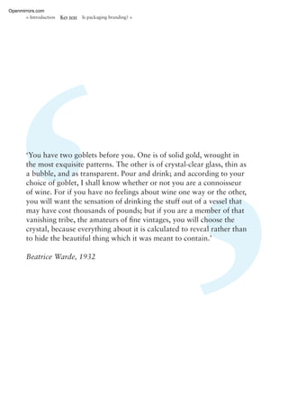 ‘You have two goblets before you. One is of solid gold, wrought in
the most exquisite patterns. The other is of crystal-clear glass, thin as
a bubble, and as transparent. Pour and drink; and according to your
choice of goblet, I shall know whether or not you are a connoisseur
of wine. For if you have no feelings about wine one way or the other,
you will want the sensation of drinking the stuff out of a vessel that
may have cost thousands of pounds; but if you are a member of that
vanishing tribe, the amateurs of ﬁne vintages, you will choose the
crystal, because everything about it is calculated to reveal rather than
to hide the beautiful thing which it was meant to contain.’
Beatrice Warde, 1932
< Introduction Key text Is packaging branding? >
Openmirrors.com
 