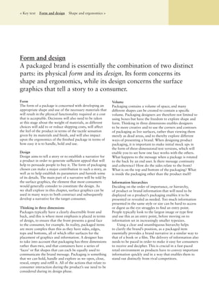 Form and design
A packaged brand is essentially the combination of two distinct
parts: its physical form and its design. Its form concerns its
shape and ergonomics, while its design concerns the surface
graphics that tell a story to a consumer.
Form
The form of a package is concerned with developing an
appropriate shape and use of the necessary materials that
will result in the physical functionality required at a cost
that is acceptable. Decisions will also need to be taken
at this stage about the weight of materials, as different
choices will add to or reduce shipping costs, will affect
the feel of the product in terms of the tactile sensation
given by its materials and ﬁnish, and will also impact
upon the ergonomics of the ﬁnished package in terms of
how easy it is to handle, hold and use.
Design
Design aims to tell a story or to establish a narrative for
a product in order to generate sufﬁcient appeal that will
help to persuade people to buy it. The form of packaging
chosen can make a major contribution to such a story, as
well as to help establish its parameters and furnish some
of its details. The main part of a narrative will be told by
the surface graphics, the element that most consumers
would generally consider to constitute the design. As
we shall explore in this chapter, surface graphics can be
used in many ways to both construct and subsequently
develop a narrative for the target consumer.
Thinking in three dimensions
Packages typically have a clearly discernible front and
back, and this is where most emphasis is placed in terms
of design, to ensure that the front presents a good face
to the consumer, for example. In reality, packaged items
are more complex than this as they have sides, edges,
tops and bottoms, all of which offer surfaces for the
placement of graphics and information. A designer has
to take into account that packaging has three dimensions
rather than two, and that containers have a series of
‘faces’ or ﬂat shapes that can each be equally used to
communicate the brand message. Packaging is something
that we can hold, handle and explore as we open, close,
reseal, empty and reﬁll it. All of the actions that relate to
consumer interaction during the product’s use need to be
considered during its design phase.
Volume
Packaging contains a volume of space; and many
different shapes can be created to contain a speciﬁc
volume. Packaging designers are therefore not limited to
using boxes but have the freedom to explore shape and
form. Thinking in three dimensions enables designers
to be more creative and to use the corners and contours
of packaging as live surfaces, rather than viewing them
merely as dead areas, and to thereby explore different
ways of presenting a brand. When designing product
packaging, it is important to make initial mock ups in
the form of three-dimensional test versions, which will
enable you to see how one face works with the others.
What happens to the message when a package is rotated
to the back by an end user. Is there message continuity
and coherence? How do the sides relate to the front?
What is on the top and bottom of the packaging? What
is inside the packaging other than the product itself?
Information hierarchies
Deciding on the order of importance, or hierarchy,
of product or brand information that will need to be
displayed on a product’s packaging enables it to be
presented or revealed as needed. Too much information
presented in the same style or size can be hard to access
or digest as the eye struggles to ﬁnd an entry point.
People typically look to the largest image or type ﬁrst
and use this as an entry point, before moving on to
information set in increasingly smaller typesizes.
Using a clear and unambiguous hierarchy helps
to clarify the brand’s position, as a packaged item
essentially provides a brand narrative in a similar way to
that of a book or a ﬁlm. The delivery of information also
needs to be paced in order to make it easy for consumers
to receive and decipher. This is crucial in a fast-paced
retail environment as products have to convey important
information quickly and in a way that enables them to
stand out distinctly from rival competitors.
< Key text Form and design Shape and ergonomics >
 