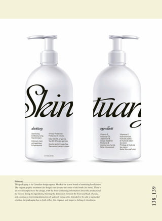 138_139
Skintuary
This packaging is by Canadian design agency Mookai for a new brand of sanitizing hand cream.
The elegant graphic treatment (its design) runs around the outer of the bottle (its form). There is
an overall simplicity to the design, with the front containing information about the product and
the reverse listing its ingredients, blurring the distinction between the front and back of pack,
and creating an interesting distinction of scales of typography. Intended to be sold in upmarket
retailers, the packaging has to both reﬂect this elegance and impart a feeling of cleanliness.
 