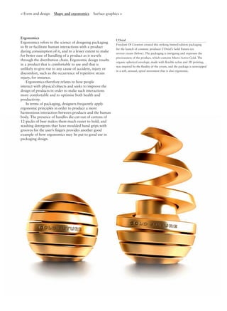 Ergonomics
Ergonomics refers to the science of designing packaging
to ﬁt or facilitate human interactions with a product
during consumption of it, and to a lesser extent to make
for better ease of handling of a product as it travels
through the distribution chain. Ergonomic design results
in a product that is comfortable to use and that is
unlikely to give rise to any cause of accident, injury or
discomfort, such as the occurrence of repetitive strain
injury, for instance.
Ergonomics therefore relates to how people
interact with physical objects and seeks to improve the
design of products in order to make such interactions
more comfortable and to optimise both health and
productivity.
In terms of packaging, designers frequently apply
ergonomic principles in order to produce a more
harmonious interaction between products and the human
body. The presence of handles die-cut out of cartons of
12-packs of beer makes them much easier to hold; and
washing detergents that have moulded hand grips with
grooves for the user’s ﬁngers provides another good
example of how ergonomics may be put to good use in
packaging design.
< Form and design Shape and ergonomics Surface graphics >
L’Oréal
Freedom Of Creation created this striking limited-edition packaging
for the launch of cosmetic producer L’Oréal’s Gold Future eye
reviver cream (below). The packaging is intriguing and expresses the
preciousness of the product, which contains Micro-Active Gold. The
organic spherical envelope, made with ﬂexible nylon and 3D printing,
was inspired by the ﬂuidity of the cream, and the package is unwrapped
in a soft, sensual, spiral movement that is also ergonomic.
 
