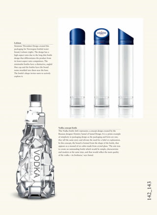 142_143
Lofoten
Strømme Throndsen Design created this
packaging for Norwegian bottled water
brand, Lofoten (right). The design has a
high-aspect ratio due to the long thin bottle
design that differentiates the product from
its lower-aspect ratio competitors. The
minimalist bottles have a distinctive, angled
blue cap and the bottles have the brand
name moulded into them near the base.
The bottle’s shape invites users to actively
explore it.
Vodka concept bottle
This Vodka bottle (left) represents a concept design created by the
Russian designer Dzmitry Samal of Samal Design. It is a prime example
of simplicity in packaging design as the packaging and form are one;
they tell the same story and obviate the need for a label or explanation.
In this concept, the brand is formed from the shape of the bottle, that
appears as a mound of ice cubes made from crystal glass. ‘The aim was
to create an outstanding bottle which would be simple, characteristic
and modern at the same time, and that would reﬂect the main quality
of the vodka – its freshness,’ says Samal.
 