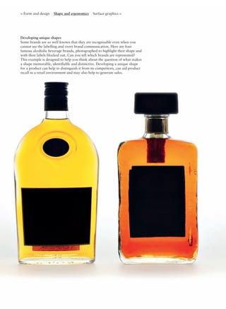 Developing unique shapes
Some brands are so well known that they are recognisable even when you
cannot see the labelling and overt brand communication. Here are four
famous alcoholic beverage brands, photographed to highlight their shape and
with their labels blocked out. Can you tell which brands are represented?
This example is designed to help you think about the question of what makes
a shape memorable, identiﬁable and distinctive. Developing a unique shape
for a product can help to distinguish it from its competitors, can aid product
recall in a retail environment and may also help to generate sales.
< Form and design Shape and ergonomics Surface graphics >
 