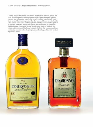 < Form and design Shape and ergonomics Surface graphics >
The big reveal! Here are the four bottles shown on the previous spread, but
with their labels and brand information visible. Notice how their graphics
support and enhance the brand value of each product, both through what
they say and the visual impression that they convey. Observe how the bottles
also contain sector cues. The brandy bottle (far left), has a curved shape that
is typically associated with brandy bottles, and is also used by competing
brandy brands. Copycat or ‘me-too’ brands often mimic or replicate the
shape and/or colours of the brand leader, in the hope that consumers who are
not paying attention when shopping may accidentally purchase their product
by mistake instead.
 