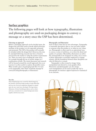 Surface graphics
The following pages will look at how typography, illustration
and photography are used on packaging designs to convey a
message or a story once the USP has been determined.
Choosing an approach
Before a packaging approach can be decided upon, the
design team and client need to decide which particular
attribute of the product is to be especially presented
and promoted. The USP of the product will normally
be included within the design brief. However, this may
be amended following research into how a brand is
perceived by the market or what the market requirements
are. There are many ways of telling the same story,
for example through the use of words, images or a
combination of both. The initial discussion and research
will be focused around the overall approach, but as an
exercise it is often useful to explore all possible routes.
What would a piece of packaging look like if it were
to be typographic only? How would the message be
conveyed using photography or illustration?
Photography and illustration
Each of these routes has its own advantages. Typography
is essentially descriptive; that is, you can easily explain
to someone what the product is, or what its core values
are. Photography is often used in an aspirational way,
to convey a sense of ambition, or to show the detail and
quality of a product. Meanwhile, illustration can allow
the unimaginable to be imagined. In reality, one or more
of these approaches is normally employed in a design
scheme, and the boundaries between these disciplines can
often be blurred or crossed.
Typography is often treated as image, being
manipulated and altered to create graphic effect.
Illustration and photography can also merge;
overt manipulation can be used to make the real (a
photograph, for instance) appear hyperreal or fantastical
in its outcome.
West Elm
These shopping bags were created by Hatch Design for
the furniture and home design products retailer West Elm
and was one of several components designed to expand
upon the new visual story developed. The bags feature
silhouettes of home furnishing products, such as chairs
and vases, reversed out of a neutral background colour
together with the store name.
< Shape and ergonomics Surface graphics Print ﬁnishing and materials >
 