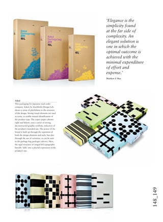 148_149
‘Elegance is the
simplicity found
at the far side of
complexity. An
elegant solution is
one in which the
optimal outcome is
achieved with the
minimal expenditure
of effort and
expense.’
Matthew E May
Askul
This packaging for Japanese mail-order
company Askul, by Stockholm Design Lab,
shows a sense of playfulness in the structure
of the design. Strong visual elements are used
as icons, to enable instant identiﬁcation of
the product type. The copier paper (shown
right and below), uses a series of strong,
deconstructed graphic symbols, indicative of
the product’s intended use. The power of the
brand is built up through the repetition of
both the design elements and style, but also
through the use of variation, as can be seen
in the garbage bag packages (above). Here,
the rigid structure of ranged-left typography
literally ‘falls’ into a playful expression of the
product’s use.
 