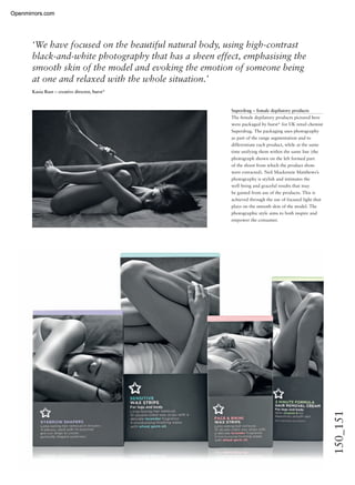 150_151
Superdrug – female depilatory products
The female depilatory products pictured here
were packaged by burst* for UK retail chemist
Superdrug. The packaging uses photography
as part of the range segmentation and to
differentiate each product, while at the same
time unifying them within the same line (the
photograph shown on the left formed part
of the shoot from which the product shots
were extracted). Neil Mackenzie Matthews’s
photography is stylish and intimates the
well being and graceful results that may
be gained from use of the products. This is
achieved through the use of focused light that
plays on the smooth skin of the model. The
photographic style aims to both inspire and
empower the consumer.
‘We have focused on the beautiful natural body, using high-contrast
black-and-white photography that has a sheen effect, emphasising the
smooth skin of the model and evoking the emotion of someone being
at one and relaxed with the whole situation.’
Kasia Rust – creative director, burst*
Openmirrors.comOpenmirrors.com
 