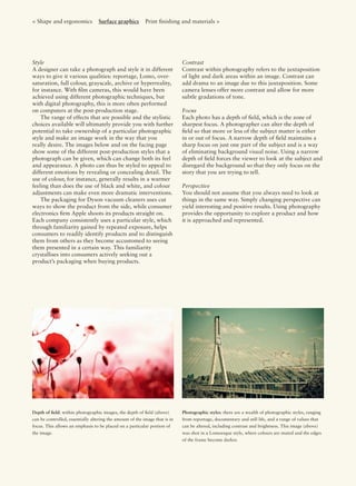 < Shape and ergonomics Surface graphics Print ﬁnishing and materials >
Style
A designer can take a photograph and style it in different
ways to give it various qualities: reportage, Lomo, over-
saturation, full colour, grayscale, archive or hyperreality,
for instance. With ﬁlm cameras, this would have been
achieved using different photographic techniques, but
with digital photography, this is more often performed
on computers at the post-production stage.
The range of effects that are possible and the stylistic
choices available will ultimately provide you with further
potential to take ownership of a particular photographic
style and make an image work in the way that you
really desire. The images below and on the facing page
show some of the different post-production styles that a
photograph can be given, which can change both its feel
and appearance. A photo can thus be styled to appeal to
different emotions by revealing or concealing detail. The
use of colour, for instance, generally results in a warmer
feeling than does the use of black and white, and colour
adjustments can make even more dramatic interventions.
The packaging for Dyson vacuum cleaners uses cut
ways to show the product from the side, while consumer
electronics ﬁrm Apple shoots its products straight on.
Each company consistently uses a particular style, which
through familiarity gained by repeated exposure, helps
consumers to readily identify products and to distinguish
them from others as they become accustomed to seeing
them presented in a certain way. This familiarity
crystallises into consumers actively seeking out a
product’s packaging when buying products.
Contrast
Contrast within photography refers to the juxtaposition
of light and dark areas within an image. Contrast can
add drama to an image due to this juxtaposition. Some
camera lenses offer more contrast and allow for more
subtle gradations of tone.
Focus
Each photo has a depth of ﬁeld, which is the zone of
sharpest focus. A photographer can alter the depth of
ﬁeld so that more or less of the subject matter is either
in or out of focus. A narrow depth of ﬁeld maintains a
sharp focus on just one part of the subject and is a way
of eliminating background visual noise. Using a narrow
depth of ﬁeld forces the viewer to look at the subject and
disregard the background so that they only focus on the
story that you are trying to tell.
Perspective
You should not assume that you always need to look at
things in the same way. Simply changing perspective can
yield interesting and positive results. Using photography
provides the opportunity to explore a product and how
it is approached and represented.
Depth of ﬁeld: within photographic images, the depth of ﬁeld (above)
can be controlled, essentially altering the amount of the image that is in
focus. This allows an emphasis to be placed on a particular portion of
the image.
Photographic styles: there are a wealth of photographic styles, ranging
from reportage, documentary and still life, and a range of values that
can be altered, including contrast and brightness. This image (above)
was shot in a Lomoesque style, where colours are muted and the edges
of the frame become darker.
 