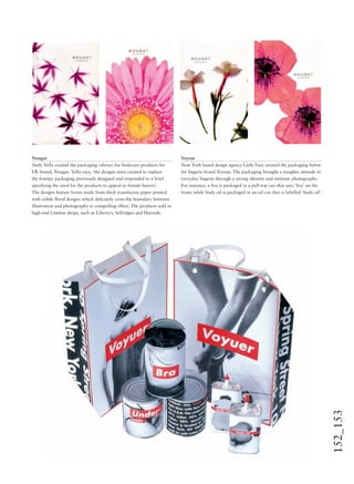 152_153
Nougat
Andy Vella created the packaging (above) for bodycare products for
UK brand, Nougat. Vella says, ‘the designs were created to replace
the frumpy packaging previously designed and responded to a brief
specifying the need for the products to appeal to female buyers’.
The designs feature boxes made from thick translucent paper printed
with subtle ﬂoral designs which delicately cross the boundary between
illustration and photography to compelling effect. The products sold in
high-end London shops, such as Liberty’s, Selfridges and Harrods.
Voyeur
New York based design agency Little Fury created the packaging below
for lingerie brand Voyeur. The packaging brought a naughty attitude to
everyday lingerie through a strong identity and intimate photography.
For instance, a bra is packaged in a pull-top can that says ‘bra’ on the
front; while body oil is packaged in an oil can that is labelled ‘body oil’.
 