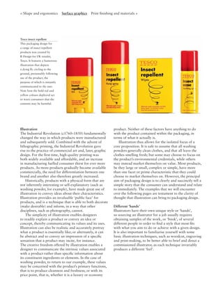Illustration
The Industrial Revolution (c1760–1850) fundamentally
changed the way in which products were manufactured
and subsequently sold. Combined with the advent of
lithographic printing, the Industrial Revolution gave
rise to the practice of commercial art and, later, graphic
design. For the ﬁrst time, high-quality printing was
both widely available and affordable, and an increase
in manufacturing fuelled consumer thirst for ever more
products. As more products gradually became available
commercially, the need for differentiation between one
brand and another also therefore greatly increased.
Historically, products with a physical form that are
not inherently interesting or self-explanatory (such as
washing powder, for example), have made great use of
illustration to convey ideas about their characteristics.
Illustration provides an invaluable ‘public face’ for
products, and is a technique that is able to both decorate
(make desirable) and inform, in a way that other
disciplines, such as photography, cannot.
The simplicity of illustration enables designers
to readily explain a product or convey an idea or
concept, thereby communicating its values and its uses.
Illustration can also be realistic and accurately portray
what a product is essentially like; or alternately, it can
be abstract and so convey an impression of a speciﬁc
sensation that a product may incite, for instance.
The creative freedom offered by illustration enables a
designer to communicate the intrinsic values associated
with a product rather than speciﬁc information about
its constituent ingredients or elements. In the case of
washing powder, to return to our example, these values
may be concerned with the product’s primary functions,
that is to produce cleanness and freshness; or with its
price point, that is, whether it is a luxury or economy
product. Neither of these factors have anything to do
with the product contained within the packaging, in
terms of what it actually is.
Illustration thus allows for the isolated focus of a
core proposition. It is safe to assume that all washing
powders generally clean clothes, and that all leave the
clothes smelling fresh; but some may choose to focus on
the product’s environmental credentials, while others
may instead market themselves on value. Most products,
be they large or small, complex or simple, have more
than one facet or prime characteristic that they could
choose to market themselves on. However, the principal
aim of packaging design is to clearly and succinctly tell a
simple story that the consumer can understand and relate
to immediately. The examples that we will encounter
over the following pages are testament to the clarity of
thought that illustration can bring to packaging design.
Different ‘hands’
Illustrators have their own unique style or ‘hands’,
so sourcing an illustrator for a job usually requires
obtaining samples of the work, or ‘book’, of several
different people in order to ﬁnd a style that most ﬁts
with what you aim to do or achieve with a given design.
It is also important to familiarise yourself with some
basic illustration techniques, such as woodcut, engraving
and print-making, to be better able to brief and direct a
commissioned illustrator, as each technique invariably
produces a different ‘feel’.
Tesco insect repellent
This packaging design for
a range of insect repellent
products was created by
R Design for UK retailer,
Tesco. It features a humorous
illustration that depicts
a dying ﬂy circling to the
ground, presumably following
use of the product, the
purpose of which is instantly
communicated to the user.
Note how the bold red and
yellow colours deployed act
to warn consumers that the
contents may be harmful.
< Shape and ergonomics Surface graphics Print ﬁnishing and materials >
 