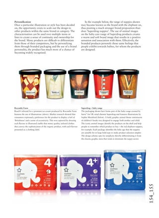 154_155
Personiﬁcation
Once a particular illustration or style has been decided
on, the opportunity exists to scale out the design to
other products within the same brand or category. The
characterisation can be used over multiple items or
lines to create a sense of continuity and ownership for
the brand. Many products are difﬁcult to differentiate
from those of their competitors, but by personifying
them through branded packaging and the use of a brand
personality, the product has much more of a chance of
becoming widely recognised.
In the example below, the range of nappies shown
may become known as the brand with the elephant on,
thus positing a much stronger brand proposition than
does ‘Superdrug nappies’. The use of animal images
on the baby-care range of Superdrug products creates
a warm and soft brand image that results in a positive
sensation and association with them. Effectively, the
branded products personify those same feelings that
people exhibit towards babies, for whom the products
are designed.
Rocombe Farm
Reach’s rebrand for a premium ice-cream produced by Rocombe Farm
features the use of illustrations (above). Market research showed that
consumers expressed a preference for the product to display a feel of
‘Britishness’ and a sense of eccentricity. This was captured by dressing
each ﬂavour in illustrated outﬁts that mimic quality, tailored clothes
that convey the sophistication of the organic product, with each ﬂavour
presented as a clothing label.
Superdrug – baby range
The packaging shown here forms part of the baby range created by
burst* for UK retail chemist Superdrug and features illustrations by
Sophie Mockford (below). A bold, graphic animal theme reminiscent
of children’s books was designed to engage both mother and child.
The iconic animal images identify the products on the shelf and help
people to remember which product to buy – the red elephant nappies,
for example. Each package identiﬁes the baby age that the nappies
are suitable for in large bold type to make product selection simpler.
The design scheme opts for simplicity thereby differentiating it from
the chaotic graphic mess that tends to dominate the nappy sector.
 