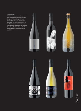 156_157
Wine of Design
The innovative and non-traditional
packaging approach developed by 3 Deep
Design for Wine of Design 2009 and
pictured here gave a new twist to wine
packaging. The labels make extensive use
of illustration to create energetic designs
that capture the imagination and stand out
from the staid traditional labels that the
product will be in competition with on
the shelf.
 
