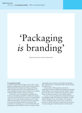 ‘Packaging
is branding’
Richard Gerstman, chairman, Interbrand
Is packaging branding?
It could be argued that packaging is part of the overall
graphic communications mix for many brands; and that
the brand manifests through advertising, marketing,
public relations and online viral communications. As
such, packaging becomes merely another way of usefully
communicating a brand’s values to consumers.
Conversely, it can be argued that a package and a
brand are essentially inseparable. Consider, for instance,
a can of Coca-Cola: the can is a means to contain liquid,
while Coca-Cola (the brand) represents a set of values
related to the product. Can the two really be separated
or are they inextricably linked? If you separate the
brand from its packaging, you are left with the physical
packaging (a metal container) and a set of fonts, colours
and graphics that constitute its branding. But together
they magically form a ‘packaged brand’, and the product
thus gains value.
Creatives have differing opinions about the
relationship between branding and packaging. Packaging
and branding can be treated as discrete elements, but to
most end users, what is important is the point at which
these two elements coalesce or successfully combine.
As users, we do not make the conceptual distinctions
that designers might. We simply view products as single
entities, whether it be a can of drink, a bar of soap or
a box of washing powder. Even the way in which we
describe or ask for such items incorporates the container
it comes packaged in with the product or brand name.
< Key text Is packaging branding? What is packaging design?>
Openmirrors.com
 