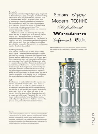 158_159
Typography
Typography is an inherent part of packaging design and
in the role that packaging has to play in communicating
information about the product to the consumer, such
as the name of the product, its manufacturer, date
of manufacture, ingredients and safety information.
The ease and clarity with which text communicates
is an important factor in the success of the packaging
in connecting with a consumer or user. Poor
communication will lead to frustration and consumers
moving onto another product.
The breadth, depth and ﬂexibility of typography
means that it is an integral part of establishing a brand
identity and a determinant factor in the ability of
packaging to successfully communicate. The plethora of
typefaces and styles gives designers an incredible palette
with which to work from and produce creative ideas;
given that the personality characteristics of typefaces can
transfer directly to the product.
Typeface personality
Type not only communicates by what it says but by
how it says it. Different typefaces and typeface styles
add their own peculiar elements to the communication
that can lead the reader to interpret it in different ways.
Some types appear stern and conservative, while others
are more relaxed and even jovial. Designers can select
or create typefaces that have the desired attributes and
characteristics of the brand as a way to reinforce the
brand message. As many products are essentially very
similar, the battle for sales tends to be conducted by
the perceived personalities or attributes of a product,
which are often established in the packaging. The use of
typeface personality is an essential part of establishing
the perceived characteristics of a brand personality.
Scale
Typefaces can be used at different scales or point sizes.
Size not only affects how readable a piece of text is
but also allows text to work as a graphic element in
its own right. Designers talk of text colour when they
are referring to how text ﬁlls and ‘colours’ a particular
space; and a block of text colour will relate to and
interact with other aspects of the design’s colour, such
as images and white space. Type size is also one of the
means used to establish a hierarchy of information,
such as by drawing attention to the brand name or the
product name, or to other important information.
Serious Happy
Modern Techno
Old fashioned
Western
Informal Gothic
Different typefaces: each has a very different look, feel and ‘personality’
that designers can use to help position a brand within a consumer’s mind
(above).
Agrovim
Greek design agency Mouse created the packaging pictured (right) for
a premium olive oil by Agrovim. It features typography set in different
point sizes to highlight the premium quality of the product and to
effect visual differentiation. The design scheme represents a deliberate
move away from clichéd olive oil packaging imagery, and the use of a
realistic-looking drop of oil keeps the design grounded.
 