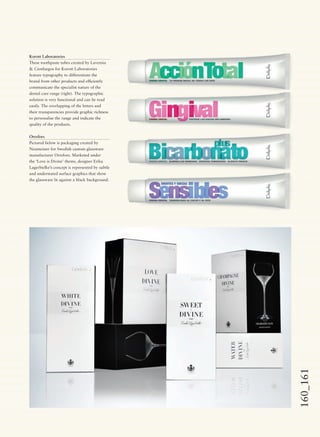 160_161
Korott Laboratories
These toothpaste tubes created by Lavernia
& Cienfuegos for Korott Laboratories
feature typography to differentiate the
brand from other products and efﬁciently
communicate the specialist nature of the
dental care range (right). The typographic
solution is very functional and can be read
easily. The overlapping of the letters and
their transparencies provide graphic richness
to personalise the range and indicate the
quality of the products.
Orrefors
Pictured below is packaging created by
Neumeister for Swedish custom glassware
manufacturer Orrefors. Marketed under
the ‘Love is Divine’ theme, designer Erika
Lagerbielke’s concept is represented by subtle
and understated surface graphics that show
the glassware lit against a black background.
 