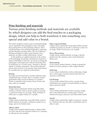 Print ﬁnishing and materials
Various print ﬁnishing methods and materials are available
by which designers can add the ﬁnal touches to a packaging
design, which can help to both transform it into something very
special and add value to a brand.
< Surface graphics Print ﬁnishing and materials Front and back of pack >
The surface graphics created as part of packaging design
can be imparted to the packaging in many ways other
than printing them on the packaging substrate. These
include burning, screen-printing (serigraphy), embossing
and foil blocking, amongst others. The use of different
ﬁnishing techniques to apply visual elements onto a
substrate can help to further differentiate a brand.
As the graphics are applied separately to the surface
of the packaging, the product manufacturer maintains a
degree of ﬂexibility in that they can choose to change the
packaging’s visual appearance without interfering with
its production, to a certain extent – perhaps to rebrand,
update or include a promotion. The actual production
process does not have to be retooled. Some main choices
for consideration are explored in detail below.
Burning
An image can be burned into a wooden substrate using
a heated steel dye or brand. This is a medium-volume
method that adds a touch of elegance to a product.
Think of camembert cheese boxes, boxes of wine and
wine corks, for example.
Shrink-ﬁlm labels
A high-volume method that shrink-wraps ﬁlm labels
around a container with an uneven contour to provide
a continuous surface for an image. Think of bottles of
chilli sauce or yoghurt drinks, for example.
Film labels
A high-volume method that wraps ﬁlm labels around a
bottle container to provide a continuous surface for an
image, such as for bottled water.
Adhesive labels
A high-volume method whereby paper or plastic labels
are stuck onto the front and back surfaces of a container,
as with jam jars, for example.
Paper wraparound labels
A high-volume method that wraps paper labels around a
cylindrical container to provide a continuous surface for
an image. Think of tuna cans as an example.
Direct offset printing
A high-volume method whereby an image is directly
printed onto the container, such as with aluminium
drinks cans.
Hand painting
A low-volume method whereby a design is painted by
hand on to each container to add a unique element.
Embossing
A low-volume method that involves embossing a design
into a metal, paper or board substrate that leaves an
attractive, tactile ﬁnish.
Foil blocking
A low-volume method that involves a design being
foil-blocked onto a paper or board substrate in order to
add an attractive detail.
Deboss
A low-volume method that involves creating a design
that is then debossed into a metal, paper or board
substrate leaving an attractive and tactile sunken ﬁnish.
Varnish
A high-volume method that applies a protective coating
to a substrate that may also add a visual ﬁnish, such as
shine or matt.
Openmirrors.com
 