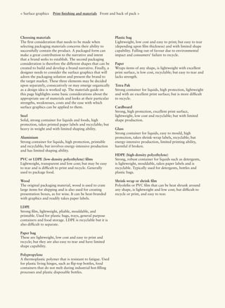 Choosing materials
The ﬁrst consideration that needs to be made when
selecting packaging materials concerns their ability to
successfully contain the product. A packaged form can
make a great contribution to the narrative and intent
that a brand seeks to establish. The second packaging
consideration is therefore the different shapes that can be
created to build and develop a brand narrative. Finally, a
designer needs to consider the surface graphics that will
adorn the packaging solution and present the brand to
the target market. These three elements may be decided
upon separately, consecutively or may emerge organically
as a design idea is worked up. The materials guide on
this page highlights some basic considerations about the
appropriate use of materials and looks at their particular
strengths, weaknesses, costs and the ease with which
surface graphics can be applied to them.
Steel
Solid, strong container for liquids and foods, high
protection, takes printed paper labels and recyclable; but
heavy in weight and with limited shaping ability.
Aluminium
Strong container for liquids, high protection, printable
and recyclable; but involves energy-intensive production
and has limited shaping ability.
PVC or LDPE (low-density polyethylene) ﬁlms
Lightweight, transparent and low cost; but may be easy
to tear and is difﬁcult to print and recycle. Generally
used to package food.
Wood
The original packaging material, wood is used to crate
large items for shipping and is also used for creating
presentation boxes, as for wine. It can be heat-branded
with graphics and readily takes paper labels.
LDPE
Strong ﬁlm, lightweight, pliable, mouldable, and
printable. Used for plastic bags, trays, general purpose
containers and food storage. LDPE is recyclable but it is
also difﬁcult to separate.
Paper bag
These are lightweight, low cost and easy to print and
recycle; but they are also easy to tear and have limited
shape capability.
Polypropylene
A thermoplastic polymer that is resistant to fatigue. Used
for plastic living hinges, such as ﬂip-top bottles, food
containers that do not melt during industrial hot-ﬁlling
processes and plastic disposable bottles.
Plastic bag
Lightweight, low cost and easy to print; but easy to tear
(depending upon ﬁlm thickness) and with limited shape
capability. Falling out of favour due to environmental
impact and consumers’ failure to recycle.
Paper
Wraps items of any shape, is lightweight with excellent
print surface, is low cost, recyclable; but easy to tear and
lacks strength.
Tetra Pak
Strong container for liquids, high protection, lightweight
and with an excellent print surface; but is more difﬁcult
to recycle.
Cardboard
Strong, high protection, excellent print surface,
lightweight, low cost and recyclable; but with limited
shape production.
Glass
Strong container for liquids, easy to mould, high
protection, takes shrink-wrap labels, recyclable; but
energy-intensive production, limited printing ability,
harmful if broken.
HDPE (high-density polyethylene)
Strong, robust container for liquids such as detergents,
is lightweight, mouldable, takes paper labels and is
recyclable. Typically used for detergents, bottles and
plastic bags.
Shrink-wrap or shrink ﬁlm
Polyoleﬁn or PVC ﬁlm that can be heat shrunk around
any shape, is lightweight and low cost; but difﬁcult to
recycle or print, and easy to tear.
< Surface graphics Print ﬁnishing and materials Front and back of pack >
 