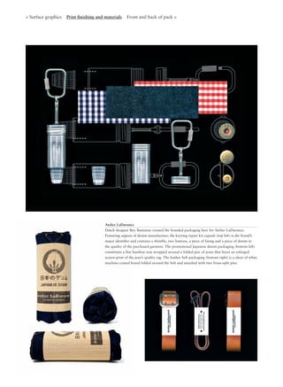 < Surface graphics Print ﬁnishing and materials Front and back of pack >
Atelier LaDurance
Dutch designer Boy Bastiaens created the branded packaging here for Atelier LaDurance.
Featuring aspects of denim manufacture, the keyring repair kit capsule (top left) is the brand’s
major identiﬁer and contains a thimble, two buttons, a piece of lining and a piece of denim in
the quality of the purchased garment. The promotional Japanese denim packaging (bottom left)
constitutes a ﬁne bamboo mat wrapped around a folded pair of jeans that bears an enlarged
screen-print of the jean’s quality tag. The leather belt packaging (bottom right) is a sheet of white
machine-coated board folded around the belt and attached with two brass-split pins.
 