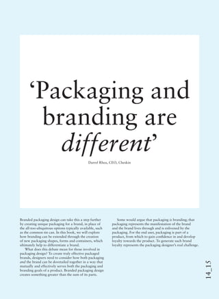 14_15
‘Packaging and
branding are
different’
Darrel Rhea, CEO, Cheskin
Branded packaging design can take this a step further
by creating unique packaging for a brand, in place of
the all-too-ubiquitous options typically available, such
as the common tin can. In this book, we will explore
how branding can be extended through the creation
of new packaging shapes, forms and containers, which
ultimately help to differentiate a brand.
What does this debate mean for those involved in
packaging design? To create truly effective packaged
brands, designers need to consider how both packaging
and the brand can be dovetailed together in a way that
mutually and effectively serves both the packaging and
branding goals of a product. Branded packaging design
creates something greater than the sum of its parts.
Some would argue that packaging is branding; that
packaging represents the manifestation of the brand
and the brand lives through and is enlivened by the
packaging. For the end user, packaging is part of a
product, from which to gain conﬁdence in and develop
loyalty towards the product. To generate such brand
loyalty represents the packaging designer’s real challenge.
 