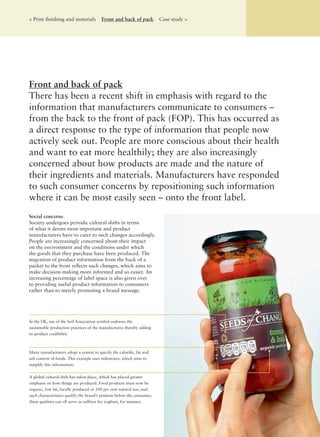 < Print ﬁnishing and materials Front and back of pack Case study >
Social concerns
Society undergoes periodic cultural shifts in terms
of what it deems most important and product
manufacturers have to cater to such changes accordingly.
People are increasingly concerned about their impact
on the environment and the conditions under which
the goods that they purchase have been produced. The
migration of product information from the back of a
packet to the front reﬂects such changes, which aims to
make decision-making more informed and so easier. An
increasing percentage of label space is also given over
to providing useful product information to consumers
rather than to merely promoting a brand message.
Front and back of pack
There has been a recent shift in emphasis with regard to the
information that manufacturers communicate to consumers –
from the back to the front of pack (FOP). This has occurred as
a direct response to the type of information that people now
actively seek out. People are more conscious about their health
and want to eat more healthily; they are also increasingly
concerned about how products are made and the nature of
their ingredients and materials. Manufacturers have responded
to such consumer concerns by repositioning such information
where it can be most easily seen – onto the front label.
A global cultural shift has taken place, which has placed greater
emphasis on how things are produced. Food products must now be
organic, low fat, locally produced or 100 per cent natural too, and
such characteristics qualify the brand’s position before the consumer;
these qualities can all serve as sufﬁxes for yoghurt, for instance.
Many manufacturers adopt a system to specify the caloriﬁc, fat and
salt content of foods. This example uses milestones, which aims to
simplify this information.
In the UK, use of the Soil Association symbol endorses the
sustainable production practices of the manufacturer, thereby adding
to product credibility.
 