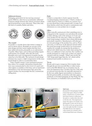 < Print ﬁnishing and materials Front and back of pack Case study >
Additional elements
Packaging, particularly for fast-moving consumer
goods (FMCGs), often has to accommodate additional
temporary design elements that inform consumers about
special promotions or price discounts. These often take
the form of roundels, ﬂashes and offers.
The roundel
A roundel is a circular device that mimics a stamp or
seal (as shown above). Roundels are not part of the
main design and their nature implies that they have
been added afterwards, principally as an endorsement
of quality. Many logos, such as those providing organic
endorsement, for example, often take this form.
Roundels aim to give an impression of quality, but the
claim has to be believable. The inclusion of such design
elements may require a slight reorganisation of the main
brand design in order to accommodate them.
Some roundels assume a more permanent presence
than others. For example, information elements that
were once communicated on the reverse of a pack now
often appear as symbols on the front, such as nutritional
information or the Soil Association logo, given that
organic produce has increasingly become a mainstream
selling point.
Flash
A ﬂash is a stripe that is clearly separate from the
overall packaging communication. A ﬂash is similar to
a belly band on a book or a ribbon on a present. It is
an extra detail that is often printed with a trompe l’oeil
drop shadow, which may be used to communicate such
information as a new product size or weight.
Offers
Offers typically communicate when something extra is
being given to the consumer over and above the normal
product offering, such as the inclusion of 25 per cent
more product for the same price. Offers are typically
made using strategic numbers, that is those that people
particularly respond to. Manufacturers will often give
an extra percentage of the product free, such as 50 per
cent extra, or will focus on the physical amount where
the actual percentage would result in an inconvenient
number, for example, by stating that the product is
offered with 100ml extra free (rather than stating that
there is an additional 13 per cent free). Key numbers are
usually presented on a large scale as these can capture
attention well; for example, ‘100ml’ may involve the
‘100’ being made larger than the ‘ml’, which will be
rendered much smaller in relation to it.
Tie-ins
Brands seek to gain a temporary lift in market share
through the use of tie-ins with ﬁlms or other events,
such as the FIFA World Cup, as consumers may be
more pre-disposed to buy a product that has a link with
an external event that they are especially interested in.
In this way, public ﬁgures, personalities or characters
that the general public are familiar with often appear
seamlessly on branded packaging, be that Shrek, the Toy
Story characters, or footballers such as Lionel Messi.
Walk Socks
Pictured left is the packaging created by
Greek design agency Mouse for Walk
Socks, a manufacturer of women’s tights
that feature humour to differentiate
the packs in a market where they tend
to look the same. The design features
images that appear to be murder scene
photographs in which only the legs of
the victims can be seen, giving a good
view of the tights that they’re wearing.
This Walk S(h)ocks idea targeted a
rather mischievous consumer, with a
well developed black sense of humour.
 