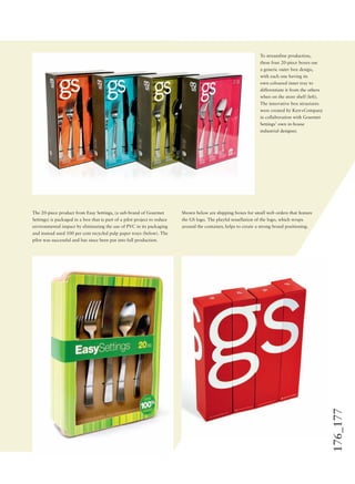 176_177
To streamline production,
these four 20-piece boxes use
a generic outer box design,
with each one having its
own coloured inner tray to
differentiate it from the others
when on the store shelf (left).
The innovative box structures
were created by Kerr+Company
in collaboration with Gourmet
Settings’ own in-house
industrial designer.
The 20-piece product from Easy Settings, (a sub-brand of Gourmet
Settings) is packaged in a box that is part of a pilot project to reduce
environmental impact by eliminating the use of PVC in its packaging
and instead used 100 per cent recycled pulp paper trays (below). The
pilot was successful and has since been put into full production.
Shown below are shipping boxes for small web orders that feature
the GS logo. The playful tessellation of the logo, which wraps
around the container, helps to create a strong brand positioning.
 