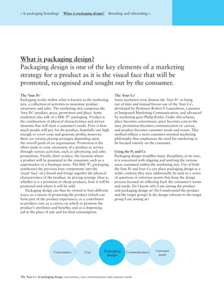 The ‘four Ps’
Packaging works within what is known as the marketing
mix, a collection of activities to maximise product
awareness and sales. The marketing mix comprises the
‘four Ps’: product, price, promotion and place. Some
marketers also talk of a ﬁfth ‘P’: packaging. Product is
the combination of physical characteristics and service
elements that will meet a customer’s needs. Price is how
much people will pay for the product, hopefully one high
enough to cover costs and generate proﬁts; however,
there are various pricing strategies depending upon
the overall goals of an organisation. Promotion is the
effort made to raise awareness of a product or service
through various activities, such as advertising and sales
promotions. Finally, there is place, the location where
a product will be presented to the consumer, such as a
supermarket or a boutique store. The ﬁfth ‘P’, packaging,
synthesises the previous four components into the
visual ‘face’ of a brand and brings together the physical
characteristics of the product, its pricing strategy (that is,
whether it is a premium or cheap product), how it will be
promoted and where it will be sold.
Packaging design can thus be viewed in four different
ways: as a means of protecting the product (which can
form part of the product experience); as a contributor
to product cost; as a canvas on which to promote the
product’s attributes and beneﬁts; and as a dispensing
aid in the place of sale and for ﬁnal consumption.
The ‘four Cs’
Some marketers now dismiss the ‘four Ps’ as being
out of date and instead favour use of the ‘four Cs’,
developed by Professor Robert F Lauterborn, a pioneer
of Integrated Marketing Communication, and advanced
by marketing guru Philip Kotler. Under this scheme,
place becomes convenience, price becomes cost to the
user, promotion becomes communication or canvas,
and product becomes customer needs and wants. This
method reﬂects a more customer-oriented marketing
philosophy that emphasises the need for marketing to
be focused entirely on the consumer.
Using the Ps and Cs
Packaging design straddles many disciplines; at its core,
it is concerned with aligning and unifying the various
areas contained within the marketing mix. Use of both
the four Ps and four Cs can place packaging design in a
wider context; they may additionally be used as a series
of questions or reference points that keep the design
process focused on reﬂecting back the consumer’s wants
and needs. Do I know who I am aiming the product
and packaging design at? Do I understand the product
and the target group? Is the design relevant to the target
group I am aiming at?
What is packaging design?
Packaging design is one of the key elements of a marketing
strategy for a product as it is the visual face that will be
promoted, recognised and sought out by the consumer.
< Is packaging branding? What is packaging design? Branding and rebranding >
The ‘four Cs’ of packaging design: convenience, cost, communication and customer needs.
Convenience Cost Packaging
design
Communication Customer
needs
 