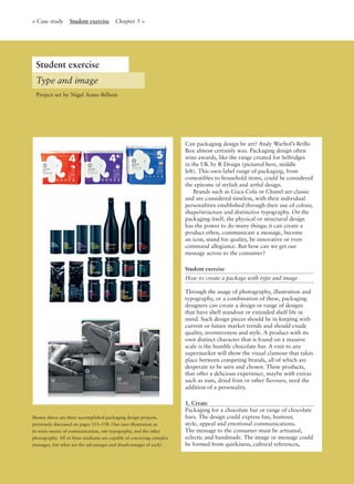 Shown above are three accomplished packaging design projects,
previously discussed on pages 151–158. One uses illustration as
its main means of communication, one typography, and the other
photography. All of these mediums are capable of conveying complex
messages, but what are the advantages and disadvantages of each?
Can packaging design be art? Andy Warhol’s Brillo
Box almost certainly was. Packaging design often
wins awards, like the range created for Selfridges
in the UK by R Design (pictured here, middle
left). This own-label range of packaging, from
comestibles to household items, could be considered
the epitome of stylish and artful design.
Brands such as Coca-Cola or Chanel are classic
and are considered timeless, with their individual
personalities established through their use of colour,
shape/structure and distinctive typography. On the
packaging itself, the physical or structural design
has the power to do many things; it can create a
product ethos, communicate a message, become
an icon, stand for quality, be innovative or even
command allegiance. But how can we get our
message across to the consumer?
Student exercise
How to create a package with type and image
Through the usage of photography, illustration and
typography, or a combination of these, packaging
designers can create a design or range of designs
that have shelf standout or extended shelf life in
mind. Such design pieces should be in keeping with
current or future market trends and should exude
quality, inventiveness and style. A product with its
own distinct character that is found on a massive
scale is the humble chocolate bar. A visit to any
supermarket will show the visual clamour that takes
place between competing brands, all of which are
desperate to be seen and chosen. These products,
that offer a delicious experience, maybe with extras
such as nuts, dried fruit or other ﬂavours, need the
addition of a personality.
1. Create
Packaging for a chocolate bar or range of chocolate
bars. The design could express fun, humour,
style, appeal and emotional communications.
The message to the consumer must be artisanal,
eclectic and handmade. The image or message could
be formed from quirkiness, cultural references,
Student exercise
Type and image
< Case study Student exercise Chapter 5 >
Project set by Nigel Aono-Billson
 