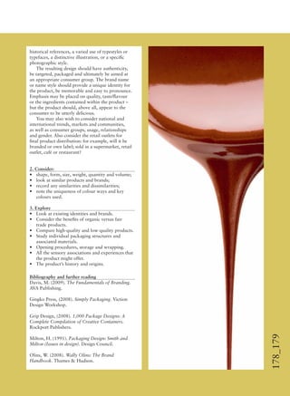 178_179
historical references, a varied use of typestyles or
typefaces, a distinctive illustration, or a speciﬁc
photographic style.
The resulting design should have authenticity,
be targeted, packaged and ultimately be aimed at
an appropriate consumer group. The brand name
or name style should provide a unique identity for
the product, be memorable and easy to pronounce.
Emphasis may be placed on quality, taste/ﬂavour
or the ingredients contained within the product –
but the product should, above all, appear to the
consumer to be utterly delicious.
You may also wish to consider national and
international trends, markets and communities,
as well as consumer groups, usage, relationships
and gender. Also consider the retail outlets for
ﬁnal product distribution: for example, will it be
branded or own label; sold in a supermarket, retail
outlet, café or restaurant?
2. Consider:
• shape, form, size, weight, quantity and volume;
• look at similar products and brands;
• record any similarities and dissimilarities;
• note the uniqueness of colour ways and key
colours used.
3. Explore
• Look at existing identities and brands.
• Consider the beneﬁts of organic versus fair
trade products.
• Compare high-quality and low-quality products.
• Study individual packaging structures and
associated materials.
• Opening procedures, storage and wrapping.
• All the sensory associations and experiences that
the product might offer.
• The product’s history and origins.
Bibliography and further reading
Davis, M. (2009). The Fundamentals of Branding.
AVA Publishing.
Gingko Press, (2008). Simply Packaging. Viction
Design Workshop.
Grip Design, (2008). 1,000 Package Designs: A
Complete Compilation of Creative Containers.
Rockport Publishers.
Milton, H. (1991). Packaging Design: Smith and
Milton (Issues in design). Design Council.
Olins, W. (2008). Wally Olins: The Brand
Handbook. Thames & Hudson.
 