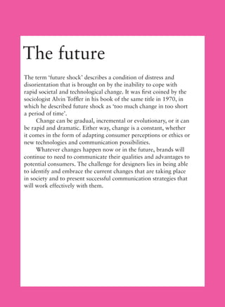 The future
The term ‘future shock’ describes a condition of distress and
disorientation that is brought on by the inability to cope with
rapid societal and technological change. It was ﬁrst coined by the
sociologist Alvin Tofﬂer in his book of the same title in 1970, in
which he described future shock as ‘too much change in too short
a period of time’.
Change can be gradual, incremental or evolutionary, or it can
be rapid and dramatic. Either way, change is a constant, whether
it comes in the form of adapting consumer perceptions or ethics or
new technologies and communication possibilities.
Whatever changes happen now or in the future, brands will
continue to need to communicate their qualities and advantages to
potential consumers. The challenge for designers lies in being able
to identify and embrace the current changes that are taking place
in society and to present successful communication strategies that
will work effectively with them.
 