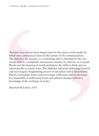 ‘Societies have always been shaped more by the nature of the media by
which men communicate than by the content of the communication.
The alphabet, for instance, is a technology that is absorbed by the very
young child in a completely unconscious manner, by osmosis, so to speak.
Words and the meaning of words predispose the child to think and act
automatically in certain ways. The alphabet and print technology fostered
and encouraged a fragmenting process of specialism and of detachment.
Electric technology fosters and encourages uniﬁcation and involvement.
It is impossible to understand social and cultural changes without a
knowledge of the workings of media.’
Marshall McLuhan, 1967
< Introduction Key text Changing retail environments >
 