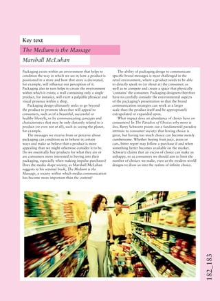 182_183
Packaging exists within an environment that helps to
condition the way in which we see it; how a product is
positioned in a store and how that store is decorated,
for example, will inﬂuence our perception of it.
Packaging also in turn helps to create the environment
within which it exists; a wall containing only a single
product, for instance, will exert a palpable physical and
visual presence within a shop.
Packaging design ultimately seeks to go beyond
the product to promote ideas that will appeal to
consumers, such as of a beautiful, successful or
healthy lifestyle, or by communicating concepts and
characteristics that may be only distantly related to a
product (or even not at all), such as saving the planet,
for example.
The messages we receive from or perceive about
packaging can condition us to behave in certain
ways and make us believe that a product is more
appealing than we might otherwise consider it to be.
Do we essentially buy products for what they are or
are consumers more interested in buying into their
packaging, especially when making impulse purchases?
Does the media shape society, as Marshall McLuhan
suggests in his seminal book, The Medium is the
Massage, a society within which media communication
has become more important than the content?
The ability of packaging design to communicate
speciﬁc brand messages is most challenged in the
retail environment, where a product needs to be able
to directly speak to (or shout at) the consumer; as
well as to compete and create a space that physically
‘contains’ the consumer. Packaging designers therefore
have to carefully consider the environmental aspects
of the packaging’s presentation so that the brand
communication strategies can work at a larger
scale than the product itself and be appropriately
extrapolated or expanded upon.
What impact does an abundance of choice have on
consumers? In The Paradox of Choice: why more is
less, Barry Schwartz points out a fundamental paradox
intrinsic to consumer society: that having choice is
great, but having too much choice can become merely
cumbersome. Whether buying fruit juice, jeans or
cars, bitter regret may follow a purchase if and when
something better becomes available on the market.
Schwartz claims that an excess of choice can make us
unhappy, so as consumers we should aim to limit the
number of choices we make, even as the modern world
designs to draw us into the realms of inﬁnite choice.
Key text
The Medium is the Massage
Marshall McLuhan
 