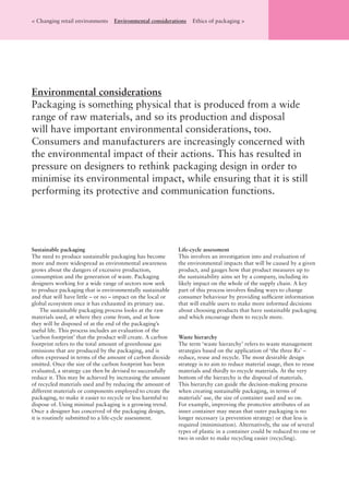 Sustainable packaging
The need to produce sustainable packaging has become
more and more widespread as environmental awareness
grows about the dangers of excessive production,
consumption and the generation of waste. Packaging
designers working for a wide range of sectors now seek
to produce packaging that is environmentally sustainable
and that will have little – or no – impact on the local or
global ecosystem once it has exhausted its primary use.
The sustainable packaging process looks at the raw
materials used, at where they come from, and at how
they will be disposed of at the end of the packaging’s
useful life. This process includes an evaluation of the
‘carbon footprint’ that the product will create. A carbon
footprint refers to the total amount of greenhouse gas
emissions that are produced by the packaging, and is
often expressed in terms of the amount of carbon dioxide
emitted. Once the size of the carbon footprint has been
evaluated, a strategy can then be devised to successfully
reduce it. This may be achieved by increasing the amount
of recycled materials used and by reducing the amount of
different materials or components employed to create the
packaging, to make it easier to recycle or less harmful to
dispose of. Using minimal packaging is a growing trend.
Once a designer has conceived of the packaging design,
it is routinely submitted to a life-cycle assessment.
Life-cycle assessment
This involves an investigation into and evaluation of
the environmental impacts that will be caused by a given
product, and gauges how that product measures up to
the sustainability aims set by a company, including its
likely impact on the whole of the supply chain. A key
part of this process involves ﬁnding ways to change
consumer behaviour by providing sufﬁcient information
that will enable users to make more informed decisions
about choosing products that have sustainable packaging
and which encourage them to recycle more.
Waste hierarchy
The term ‘waste hierarchy’ refers to waste management
strategies based on the application of ‘the three Rs’ –
reduce, reuse and recycle. The most desirable design
strategy is to aim to reduce material usage, then to reuse
materials and thirdly to recycle materials. At the very
bottom of the hierarchy is the disposal of materials.
This hierarchy can guide the decision-making process
when creating sustainable packaging, in terms of
materials’ use, the size of container used and so on.
For example, improving the protective attributes of an
inner container may mean that outer packaging is no
longer necessary (a prevention strategy) or that less is
required (minimisation). Alternatively, the use of several
types of plastic in a container could be reduced to one or
two in order to make recycling easier (recycling).
Environmental considerations
Packaging is something physical that is produced from a wide
range of raw materials, and so its production and disposal
will have important environmental considerations, too.
Consumers and manufacturers are increasingly concerned with
the environmental impact of their actions. This has resulted in
pressure on designers to rethink packaging design in order to
minimise its environmental impact, while ensuring that it is still
performing its protective and communication functions.
< Changing retail environments Environmental considerations Ethics of packaging >
 