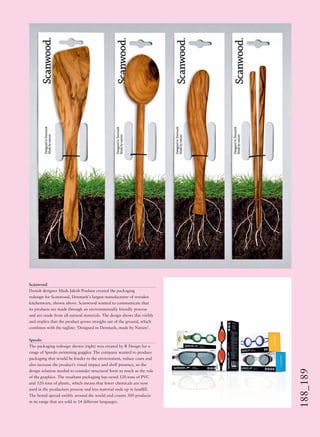164_165Retailenvironments
188_189
Scanwood
Danish designer Mads Jakob Poulsen created the packaging
redesign for Scanwood, Denmark’s largest manufacturer of wooden
kitchenware, shown above. Scanwood wanted to communicate that
its products are made through an environmentally friendly process
and are made from all-natural materials. The design shows this visibly
and implies that the product grows straight out of the ground, which
combines with the tagline: ‘Designed in Denmark, made by Nature’.
Speedo
The packaging redesign shown (right) was created by R Design for a
range of Speedo swimming goggles. The company wanted to produce
packaging that would be kinder to the environment, reduce costs and
also increase the product’s visual impact and shelf presence, so the
design solution needed to consider structural form as much as the role
of the graphics. The resultant packaging has saved 120 tons of PVC
and 320 tons of plastic, which means that fewer chemicals are now
used in the production process and less material ends up in landﬁll.
The brand spread swiftly around the world and counts 300 products
in its range that are sold in 14 different languages.
 