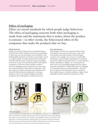 Global decisions
People are concerned about the environmental impact
that their lives make. Products with excessive packaging
or those that use non-renewable, non-recyclable or non-
biodegradable materials are therefore increasingly viewed
in a negative light. To make purchases that correspond
with their ethical values, consumers require packaging
to show the social, environmental and fair trade aspects
of products, and want to know whether products
may have damaging social consequences or may cause
environmental harm in their place of origination. This
may require an explicit statement from manufacturers
about the ethical practices employed in creating a
product or the use of certiﬁed symbols received by
companies after undergoing a certiﬁcation process.
Personal decisions
Each designer has their own personal ethical stance
and opinions on prescient social issues, such as the
environment and trade relations with developing
countries. For example, not everyone is comfortable
working for certain brands, organisations or products,
such as the adult entertainment sector, or with cigarettes,
alcohol, gambling or religion. At a certain point in
their career, every packaging designer will face ethical
questions contained in a design brief that may challenge
or compromise their own personal beliefs – and will
have to make the call about how best to respond to
these implicit issues, or whether perhaps to ignore them
altogether and deal with the consequences of this.
Ethics of packaging
Ethics are moral standards by which people judge behaviour.
The ethics of packaging concerns both what packaging is
made from and the statements that it makes about the product
it contains – in other words, the behavioural ethos of the
companies that make the products that we buy.
< Environmental considerations Ethics of packaging Case study >
A Perfume Organic
Some packaging has a secondary function. The paper boxes pictured here are embedded with
ﬂower seeds and can be ‘planted’ after purchase. They are also printed with soy inks, reducing
their impact on the environment. The company was established to offer a more ethically sound
alternative to conventional perfumes, which typically use two groups of hazardous chemicals.
Made from pure natural oils produced from USDA-certiﬁed organic materials, these scents are
free from petrochemicals, solvents, dyes, pesticides and synthetic chemicals.
 