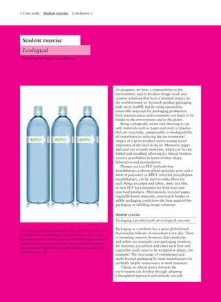 The bottle created by Ferroconcrete for echo, a bottled water that was
designed to have a minimal impact on the environment, has a ‘quick-
peel’ removable label to enable quick and efﬁcient recycling, and keeps
wastage to an absolute minimum. The blue and green colour palette
used is designed to allude to water purity. This design was previously
discussed on page 188.
As designers, we have a responsibility to the
environment, and to produce design work and
creative solutions that have a minimal impact on
the world around us. So much product packaging
ends up as landﬁll, but by using sustainable,
renewable materials for packaging production,
both manufacturers and consumers can begin to be
kinder to the environment and to the planet.
Being ecologically aware and choosing to use
only materials such as paper and card, or plastics
that are recyclable, compostable or biodegradable,
all contributes to reducing the environmental
impact of a given product and to raising social
awareness of the need to do so. Moreover, paper
and card are versatile materials, which can be cut,
folded and moulded, allowing for almost limitless
creative possibilities in terms of their shape,
fabrication and manipulation.
Plastics, such as PET (polyethylene
terephthalate, a thermoplastic polymer resin and a
form of polyester) or RPET (recycled polyethylene
terephthalate), can be used to make ﬁbres for
such things as carpet and fabric, sheet and ﬁlm,
or new PET for containers for both food and
non-food products. Alternatively, recycled paper,
vegetable-based materials, corn-starch bottles or
edible packaging could form the base material for
packaging or labelling design solutions.
Student exercise
Packaging a product with an ecological outcome
Packaging as a medium has a great global reach
that touches billions of consumers every day. There
is mounting concern, however, that producers
and sellers are routinely over-packaging products.
Do bananas, cucumbers and other such fruit and
vegetables really need to be wrapped in plastic, for
example? The over-usage of complicated and
multi-layered packaging by most manufacturers is
probably largely unnecessary in most instances.
Taking an ethical stance towards the
environment can develop through adopting
a thoughtful approach and attitude towards
Ecological
< Case study Student exercise Conclusion >
Project set by Nigel Aono-Billson
Student exercise
 