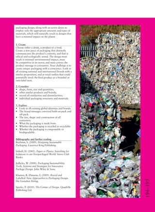 194–195
packaging design; along with an active desire to
employ only the appropriate amounts and types of
materials, which will naturally result in designs that
have a minimal impact on the planet.
1. Create
Choose either a drink, a product or a food.
Create a new piece of packaging that distinctly
communicates the product’s contents, and that is
ethical and ecologically sound. The design must
result in minimal environmental impact, must
be competitive in its sector, and must convey the
product message to consumers. Your challenge is to
create unique packaging with a conscience. Look at
all existing national and international brands with a
similar proposition, and at retail outlets that could
potentially stock the ﬁnal product as a branded or
own-label item.
2. Consider:
• shape, form, size and quantities;
• other similar products and brands;
• record all similarities and dissimilarities;
• individual packaging structures and materials.
3. Explore
• Look at all existing global identities and brands.
• The brand messages conveyed both on-pack and
off-pack.
• The size, shape and construction of all
containers.
• What the packaging is made from.
• Whether the packaging is recycled or recyclable.
• Whether the packaging is compostable or
biodegradable.
Bibliography and further reading
Boylston, S. (2009). Designing Sustainable
Packaging. Laurence King Publishing.
Imhoff, D. (2005). Paper or Plastic: Searching for
Solutions to an Overpackaged World. Sierra Club
Books.
Jedlicka, W. (2008). Packaging Sustainability:
Tools, Systems and Strategies for Innovative
Package Design. John Wiley & Sons.
Klanten, R. Ehmann, S. (2009). Boxed and
Labelled: New Approaches to Packaging Design.
Die Gestalten Verlag.
Sparke, P. (2010). The Genius of Design. Quadrille
Publishing Ltd.
 