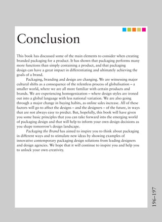 196–197
Conclusion
This book has discussed some of the main elements to consider when creating
branded packaging for a product. It has shown that packaging performs many
more functions than simply containing a product, and that packaging
design can have a great impact in differentiating and ultimately achieving the
goals of a brand.
Packaging, branding and design are changing. We are witnessing major
cultural shifts as a consequence of the relentless process of globalisation – a
smaller world, where we are all more familiar with certain products and
brands. We are experiencing homogenization – where design styles are ironed
out into a global language with less national variation. We are also going
through a major change in buying habits, as online sales increase. All of these
factors will go to affect the designs – and the designers – of the future, in ways
that are not always easy to predict. But, hopefully, this book will have given
you some basic principles that you can take forward into the emerging world
of packaging design and that will help to inform your own design decisions as
you shape tomorrow’s design landscape.
Packaging the Brand has aimed to inspire you to think about packaging
in different ways and to stimulate new ideas by showing examples of
innovative contemporary packaging design solutions from leading designers
and design agencies. We hope that it will continue to inspire you and help you
to unlock your own creativity.
 