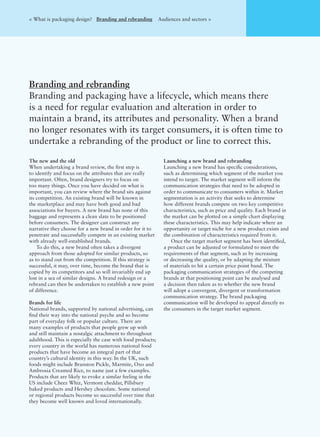 The new and the old
When undertaking a brand review, the ﬁrst step is
to identify and focus on the attributes that are really
important. Often, brand designers try to focus on
too many things. Once you have decided on what is
important, you can review where the brand sits against
its competition. An existing brand will be known in
the marketplace and may have both good and bad
associations for buyers. A new brand has none of this
baggage and represents a clean slate to be positioned
before consumers. The designer can construct any
narrative they choose for a new brand in order for it to
penetrate and successfully compete in an existing market
with already well-established brands.
To do this, a new brand often takes a divergent
approach from those adopted for similar products, so
as to stand out from the competition. If this strategy is
successful, it may, over time, become the brand that is
copied by its competitors and so will invariably end up
lost in a sea of similar designs. A brand redesign or a
rebrand can then be undertaken to establish a new point
of difference.
Brands for life
National brands, supported by national advertising, can
ﬁnd their way into the national psyche and so become
part of everyday folk or popular culture. There are
many examples of products that people grew up with
and still maintain a nostalgic attachment to throughout
adulthood. This is especially the case with food products;
every country in the world has numerous national food
products that have become an integral part of that
country’s cultural identity in this way. In the UK, such
foods might include Branston Pickle, Marmite, Oxo and
Ambrosia Creamed Rice, to name just a few examples.
Products that are likely to evoke a similar feeling in the
US include Cheez Whiz, Vermont cheddar, Pillsbury
baked products and Hershey chocolate. Some national
or regional products become so successful over time that
they become well known and loved internationally.
Launching a new brand and rebranding
Launching a new brand has speciﬁc considerations,
such as determining which segment of the market you
intend to target. The market segment will inform the
communication strategies that need to be adopted in
order to communicate to consumers within it. Market
segmentation is an activity that seeks to determine
how different brands compete on two key competitive
characteristics, such as price and quality. Each brand in
the market can be plotted on a simple chart displaying
these characteristics. This may help indicate where an
opportunity or target niche for a new product exists and
the combination of characteristics required from it.
Once the target market segment has been identiﬁed,
a product can be adjusted or formulated to meet the
requirements of that segment, such as by increasing
or decreasing the quality, or by adapting the mixture
of materials to hit a certain price point band. The
packaging communication strategies of the competing
brands at that positioning point can be analysed and
a decision then taken as to whether the new brand
will adopt a convergent, divergent or transformation
communication strategy. The brand packaging
communication will be developed to appeal directly to
the consumers in the target market segment.
Branding and rebranding
Branding and packaging have a lifecycle, which means there
is a need for regular evaluation and alteration in order to
maintain a brand, its attributes and personality. When a brand
no longer resonates with its target consumers, it is often time to
undertake a rebranding of the product or line to correct this.
< What is packaging design? Branding and rebranding Audiences and sectors >
 