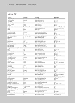 < Conclusion Contacts and credits Glossary of terms >
Contacts
Agency Country Website Page No
1 Litre Water™ Canada www.1litre.com 86
3 Deep Design Australia www.3deep.com.au 157, 169
Andy Vella UK www.velladesign.com 153, 165
A Perfume Organic USA www.aperfumeorganic.com 190
Bedow Creative Sweden www.bedow.se 68–69
Beetroot Greece www.beetroot.gr 80–81
Boy Bastiaens The Netherlands www.stormhand.com inner page, 25, 166–167
burst* UK www.burst-design.com 19, 119, 151, 155, 160
BVD Sweden www.bvd.se 130–131
Colony UK www.colony.com 37
Contentismissing Germany www.contentismissing.net 125
Creative Orchestra UK www.creativeorchestra.com 62–63
Creasence Czech Republic www.creasence.com 79, 122, 168
Dan Alexander & Co Tel Aviv and Paris www.dgoldbergdesign.com 46, 170
DB Studio UK www.db-studio.co.uk 21, 33
DCA UK www.dca-design.com 59
Division Sweden www.thedivision.se 192–193
Ferroconcrete USA www.ferro-concrete.com 45, 188, 194
Flame South Africa www.ﬂamedesign.co.za 25, 34
Freedom Of Creation The Netherlands www.freedomofcreation.com 142
GJP Advertising Canada www.gjpadvertising.com 103
GWORKSHOP Ecuador www.gworkshopdesign.com 171
Happy Forsman & Bodenfors Sweden www.happy.fb.se 87
Hatch USA www.hatchsf.com 29, 43, 148
Jones USA www.onesingfor.com 188
Lavernia & Cienfuegos Spain www.lavernia.com 83, 141, 161
Lewis Moberly UK www.lewismoberly.com 47, 75–77
lg2boutique Canada www.lg2boutique.com 120–121
Little Fury USA www.littlefury.com 72–73, 106, 153
Mads Jakob Poulsen Denmark www.madsjakobpoulsen.dk 189
Magnet Harlequin UK www.magharl.co.uk 71
Monnet Design Canada www.monnet.ca 176–77
Mookai Canada www.mookai.ca 139, 163
Mouse Graphics Greece www.mousegraphics.gr 99, 117, 118, 126, 159,
174
Neumeister Sweden www. neumeister.se 117, 161
Nicepond UK www.nicepond.com 191
Ogilvy & Mather Germany www.ogilvy.com 113
Pearlﬁsher UK www.pearlﬁsher.com 105, 156
Policarpo Design Portugal www.policarpodesign.com 39, 126
Prompt Design Thailand www.prompt-design.com 109
Propaganda UK www.propaganda.co.uk 17, 48–49
R Design UK www.r-design.co.uk 40, 100, 101, 104, 119,
154, 158
Reach UK www.reachbrands.co.uk 57, 66–67, 155, 189
Remo Caminada Switzerland www.remocaminada.com 110–111
Samal Design Russia www.samaldesign.com 143
Shane Cranford USA www.workingformorework.com 160
Stockholm Design Lab Sweden www.stockholmdesignlab.se 149
Strømme Throndsen Design Norway www.stdesign.no 36, 85, 123, 143
Studio Blackburn UK www.studioblackburn.com 71
Studio Kluif The Netherlands www.studiokluif.nl 127
The Experimental Project Canada www.theexperimentalproject.com 35
Thomas Manss & Company UK www.manss.com 168
Turner Duckworth UK www.turnerduckworth.com 36
Voice Australia www.voicedesign.net 88–91, 173
Wieden + Kennedy USA www.wk.com 36
Z3 Design Studio UK www.designbyz3.com 30–31, 124, 158
 