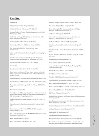 198–199
Credits
Courtesy of:
3 Deep Design ©3 Deep Design (157, 169).
Aliaksandr Niavolin of Creasence (79, 122, 168).
Amanda Walker, A Perfume Organic, images courtesy of Dyad
Photography (190).
Andy Vella for Nougat ©Andy Vella; for Foruli ©Andy Vella/
Foruli Publications (153, 165).
Anthony De Leo of Voice Design (88–91, 173).
Antonio Joao Policarpo of Policarpo Design (39, 126).
Boy Bastiaens Studio, ©Boy Bastiaens (inner page,
25, 166–167).
Chris Arnold of Creative Orchestra Design & Advertising Agency
(62–63).
Claude Auchu (creative direction), Serge Cote (design) and
Genevieve Caron (photography) of lg2boutique (120–121).
Coca-Cola ©2006–2010 The Coca-Cola Company.
Colony (37)
Dan Alexander of Dan Alexander & Co (46, 170).
Danie Jansen van Vuuren of Flame Studio: courtesy of Sencida
Sports, a product of Vital Health Foods; and of Stellar Organics
Winery (25, 34).
Daniel Schweinzer (packaging design) for Ogilvy Frankfurt (113).
Dave Richmond of R Design (40, 100, 101, 104, 119, 154, 158).
Esther Mun and Tina Crang of Little Fury Design (72–73, 106,
153).
Freedom of Creation (142).
Gabor Jurina (model photography), Arash Moallemi (interiors &
product photography), Simon Tuckett (product photography) of
GJP Advertising & Design Agency (103).
Gregory Tsaknakis of Mouse Graphics (99, 117, 118, 126, 159,
174).
Happy Forsman & Bodenfors (represented by Andreas Kittel)
(87).
Helen Ferguson of DB Studio, ©DB Studio. Photography by
Alisdair Smith (21, 33).
José Luis García Eguiguren of GWORKSHOP. All rights reserved
GWORKSHOP 2010 (171).
Karin Bostrom of BVD (130–131).
Kasia Rust of burst* (19, 119, 151, 155, 160).
Katie Jain and Joel Templin of Hatch Design (29, 43, 148).
Ken Jansen of 1 Litre Water Company™ (86).
Kenny J. Huang for The Experimental Project. All Rights
Reserved. The Experimental Project (35).
Lee Bennett ©Propaganda (17, 48–49).
Lori von Sychowski (creative direction and art direction)
©Mookai Communications inc. (139, 163).
Mads Jakob Poulsen of Scanwood Packaging (189).
Mary Lewis, Creative Director, Lewis Moberly Design (47,
75–77).
Mike Goodstadt, Lavernia & Cienfuegos Diseño (83, 140-141,
161)
Morten Throndsen, ©Strømme Throndsen Design AS (36, 85,
123, 143).
Nadim Habib of Contentismissing (125).
Nellie Veltman of Pearlﬁsher (105, 156).
nicepond for Lakeland Tri-Ply Pan Range Packaging (191).
<www.lakeland.co.uk>
Perniclas Bedow of Bedow Creative (68–69).
Peter Edin of Division (192–193).
Peter Kay of DCA Design International Limited (59).
Peter Neumeister of Neumeister Strategic Design (117, 161).
Reach Brands, ©Reach Brands (57, 66–67, 155, 189).
Remo Caminada of Remo Caminada Graphic Design (110–111).
Richard Hunt ©Z3 Limited (30–31, 124, 158).
Rik Moran of Magnet Harlequin (71).
Sandra Zellmer (designer) and Thomas Manss of Thomas Manss
& Company (168).
Scott Maney (creative director), Dan Madole (art director), Kim
Knoll (designer) of Jones (188).
Somchana Kangwarnjit, Creative Director, Prompt Design (109).
Stephane Monnet of Monnet Design (176–77).
Studio Kluif, The Netherlands (127).
Susie Blackburn ©Studio Blackburn (71).
Wendy Thai, Design Manager, Ferroconcrete (45, 188, 194).
Yiannis Charalambopoulos, Alexis Nikou, Vangelis Liakos (art
direction), Kostas Pappas (photography) of Beetroot Design
 