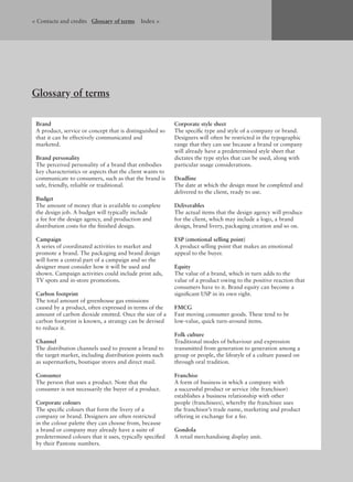 Brand
A product, service or concept that is distinguished so
that it can be effectively communicated and
marketed.
Brand personality
The perceived personality of a brand that embodies
key characteristics or aspects that the client wants to
communicate to consumers, such as that the brand is
safe, friendly, reliable or traditional.
Budget
The amount of money that is available to complete
the design job. A budget will typically include
a fee for the design agency, and production and
distribution costs for the ﬁnished design.
Campaign
A series of coordinated activities to market and
promote a brand. The packaging and brand design
will form a central part of a campaign and so the
designer must consider how it will be used and
shown. Campaign activities could include print ads,
TV spots and in-store promotions.
Carbon footprint
The total amount of greenhouse gas emissions
caused by a product, often expressed in terms of the
amount of carbon dioxide emitted. Once the size of a
carbon footprint is known, a strategy can be devised
to reduce it.
Channel
The distribution channels used to present a brand to
the target market, including distribution points such
as supermarkets, boutique stores and direct mail.
Consumer
The person that uses a product. Note that the
consumer is not necessarily the buyer of a product.
Corporate colours
The speciﬁc colours that form the livery of a
company or brand. Designers are often restricted
in the colour palette they can choose from, because
a brand or company may already have a suite of
predetermined colours that it uses, typically speciﬁed
by their Pantone numbers.
Corporate style sheet
The speciﬁc type and style of a company or brand.
Designers will often be restricted in the typographic
range that they can use because a brand or company
will already have a predetermined style sheet that
dictates the type styles that can be used, along with
particular usage considerations.
Deadline
The date at which the design must be completed and
delivered to the client, ready to use.
Deliverables
The actual items that the design agency will produce
for the client, which may include a logo, a brand
design, brand livery, packaging creation and so on.
ESP (emotional selling point)
A product selling point that makes an emotional
appeal to the buyer.
Equity
The value of a brand, which in turn adds to the
value of a product owing to the positive reaction that
consumers have to it. Brand equity can become a
signiﬁcant USP in its own right.
FMCG
Fast moving consumer goods. These tend to be
low-value, quick turn-around items.
Folk culture
Traditional modes of behaviour and expression
transmitted from generation to generation among a
group or people, the lifestyle of a culture passed on
through oral tradition.
Franchise
A form of business in which a company with
a successful product or service (the franchisor)
establishes a business relationship with other
people (franchisees), whereby the franchisee uses
the franchisor’s trade name, marketing and product
offering in exchange for a fee.
Gondola
A retail merchandising display unit.
Glossary of terms
< Contacts and credits Glossary of terms Index >
 