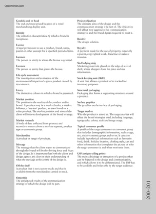 200–201
Gondola end or head
The end and most prized location of a retail
merchandising display unit.
Identity
The collective characteristics by which a brand is
recognised.
License
A legal permission to use a product, brand, name,
patent or other concept for a speciﬁed period of time.
Licensee
The person or entity to whom the license is granted.
Licensor
The person or entity that grants the license.
Life-cycle assessment
The investigation and evaluation of the
environmental impacts of a given product caused by
its existence.
Livery
The distinctive colours in which a brand is presented.
Market position
The position in the market of the product and/or
brand. A product may be a market leader, a market
follower, a ‘me-too’ product, an own brand or a
value product. The market position and aims of the
client will inform development of the brand strategy.
Market research
A body of data collected from primary and
secondary sources about a market segment, product
type or consumer group.
Merchandise
A product or range of products.
Message
The message that the client wants to communicate
through the brand will be the driving force and focus
of the design. It is important that both the client and
design agency are clear on their understanding of
what the message at the centre of the design is.
Off the shelf
A product that is not custom-made and that is
available from the merchandise carried in stock.
Outcomes
The anticipated results of the communication
strategy of which the design will be part.
Project objectives
The ultimate aims of the design and the
communication strategy it is part of. The objectives
will affect how aggressive the communication
strategy is and the brand design required to meet it.
Resolve
The design solution.
Royalty
A payment made for the use of property, especially
a patent, copyrighted work, franchise or natural
resource.
Shelf-edging strip
Marketing materials placed on the edge of a retail
shelf, where shoppers look for price and size
information.
Stock-keeping unit (SKU)
A unit that allows a product to be tracked for
inventory purposes.
Structural packaging
Packaging that forms a supporting structure around
a product.
Surface graphics
The graphics on the surface of packaging.
Target market
Who the product is aimed at. The target market will
affect the brand strategies used, including language,
typography, colour, style and image usage.
Typical consumer proﬁle
A proﬁle of the target consumer or consumer group
that includes demographic information, such as age,
sex, socio-economic group and so on. It can also
include hypothetical information such as favourite
food, drink, holiday location, clothing style, car and
other information that completes the picture of who
the target consumer is and what motivates them.
USP (unique selling point)
The main advantage or attraction of a product that
can be featured in the design and communication,
and which allows it to be differentiated. The USP has
to be credible and believable by the target audience.
Openmirrors.com
 