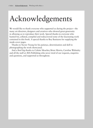 < Index Acknowledgements Working with ethics >
Acknowledgements
We would like to thank everyone who supported us during the project – the
many art directors, designers and creatives who showed great generosity
in allowing us to reproduce their work. Special thanks to everyone who
hunted for, collated, compiled and rediscovered some of the fascinating work
contained in this book. A special thanks to Boy Bastiaens for supplying the
inside cover pages.
Thanks to Xavier Young for his patience, determination and skill in
photographing the work showcased.
And a ﬁnal big thanks to Colette Meacher, Brian Morris, Caroline Walmsley
and all the staff at AVA Publishing who never tired of our requests, enquiries
and questions, and supported us throughout.
 