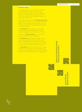 RequiredReadingRange
Workingwithethics
LynneElvins
NaomiGoulder
Working with ethics 204/205
Publisher’s note
The subject of ethics is not new, yet its consideration
within the applied visual arts is perhaps not as
prevalent as it might be. Our aim here is to help a new
generation of students, educators and practitioners
ﬁnd a methodology for structuring their thoughts and
reﬂections in this vital area.
AVA Publishing hopes that these Working with ethics
pages provide a platform for consideration and a ﬂexible
method for incorporating ethical concerns in the work
of educators, students and professionals. Our approach
consists of four parts:
The introduction is intended to be an accessible
snapshot of the ethical landscape, both in terms of
historical development and current dominant themes.
A selection of further reading for you to consider
areas of particular interest in more detail.
The framework positions ethical consideration into
four areas and poses questions about the practical
implications that might occur. Marking your response
to each of these questions on the scale shown will allow
your reactions to be further explored by comparison.
The case study sets out a real project and then poses
some ethical questions for further consideration. This
is a focus point for a debate rather than a critical analysis
so there are no predetermined right or wrong answers.
 