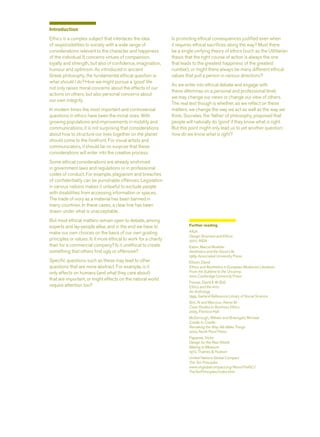 Introduction
Ethics is a complex subject that interlaces the idea
of responsibilities to society with a wide range of
considerations relevant to the character and happiness
of the individual. It concerns virtues of compassion,
loyalty and strength, but also of conﬁdence, imagination,
humour and optimism. As introduced in ancient
Greek philosophy, the fundamental ethical question is:
what should I do? How we might pursue a ‘good’ life
not only raises moral concerns about the effects of our
actions on others, but also personal concerns about
our own integrity.
In modern times the most important and controversial
questions in ethics have been the moral ones. With
growing populations and improvements in mobility and
communications, it is not surprising that considerations
about how to structure our lives together on the planet
should come to the forefront. For visual artists and
communicators, it should be no surprise that these
considerations will enter into the creative process.
Some ethical considerations are already enshrined
in government laws and regulations or in professional
codes of conduct. For example, plagiarism and breaches
of conﬁdentiality can be punishable offences. Legislation
in various nations makes it unlawful to exclude people
with disabilities from accessing information or spaces.
The trade of ivory as a material has been banned in
many countries. In these cases, a clear line has been
drawn under what is unacceptable.
But most ethical matters remain open to debate, among
experts and lay-people alike, and in the end we have to
make our own choices on the basis of our own guiding
principles or values. Is it more ethical to work for a charity
than for a commercial company? Is it unethical to create
something that others ﬁnd ugly or offensive?
Speciﬁc questions such as these may lead to other
questions that are more abstract. For example, is it
only effects on humans (and what they care about)
that are important, or might effects on the natural world
require attention too?
Is promoting ethical consequences justiﬁed even when
it requires ethical sacriﬁces along the way? Must there
be a single unifying theory of ethics (such as the Utilitarian
thesis that the right course of action is always the one
that leads to the greatest happiness of the greatest
number), or might there always be many different ethical
values that pull a person in various directions?
As we enter into ethical debate and engage with
these dilemmas on a personal and professional level,
we may change our views or change our view of others.
The real test though is whether, as we reﬂect on these
matters, we change the way we act as well as the way we
think. Socrates, the ‘father’ of philosophy, proposed that
people will naturally do ‘good’ if they know what is right.
But this point might only lead us to yet another question:
how do we know what is right?
Further reading
AIGA
Design Business and Ethics
2007, AIGA
Eaton, Marcia Muelder
Aesthetics and the Good Life
1989, Associated University Press
Ellison, David
Ethics and Aesthetics in European Modernist Literature:
From the Sublime to the Uncanny
2001, Cambridge University Press
Fenner, David E W (Ed)
Ethics and the Arts:
An Anthology
1995, Garland Reference Library of Social Science
Gini, Al and Marcoux, Alexei M
Case Studies in Business Ethics
2005, Prentice Hall
McDonough, William and Braungart, Michael
Cradle to Cradle:
Remaking the Way We Make Things
2002, North Point Press
Papanek, Victor
Design for the Real World:
Making to Measure
1972, Thames & Hudson
United Nations Global Compact
The Ten Principles
www.unglobalcompact.org/AboutTheGC/
TheTenPrinciples/index.html
 